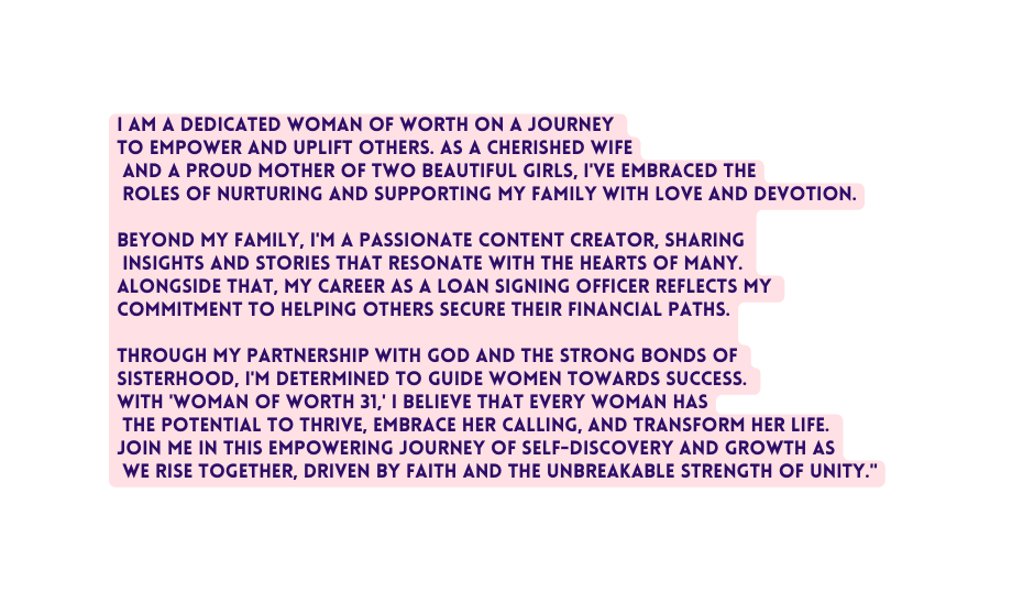 I am a dedicated Woman of Worth on a journey to empower and uplift others As a cherished wife and a proud mother of two beautiful girls I ve embraced the roles of nurturing and supporting my family with love and devotion Beyond my family I m a passionate content creator sharing insights and stories that resonate with the hearts of many Alongside that my career as a loan signing officer reflects my commitment to helping others secure their financial paths Through my partnership with God and the strong bonds of sisterhood I m determined to guide women towards success With Woman of Worth 31 I believe that every woman has the potential to thrive embrace her calling and transform her life Join me in this empowering journey of self discovery and growth as we rise together driven by faith and the unbreakable strength of unity