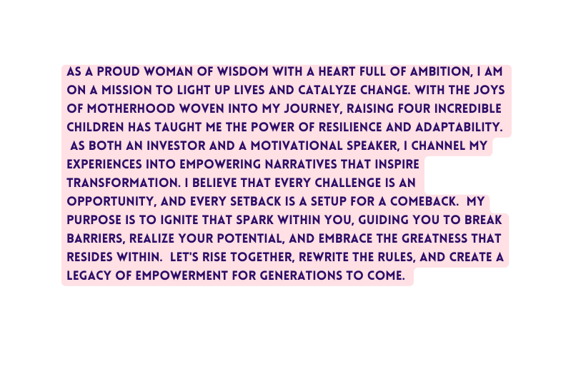 As a proud woman of wisdom with a heart full of ambition I am on a mission to light up lives and catalyze change With the joys of motherhood woven into my journey raising four incredible children has taught me the power of resilience and adaptability As both an investor and a motivational speaker I channel my experiences into empowering narratives that inspire transformation I believe that every challenge is an opportunity and every setback is a setup for a comeback My purpose is to ignite that spark within you guiding you to break barriers realize your potential and embrace the greatness that resides within Let s rise together rewrite the rules and create a legacy of empowerment for generations to come